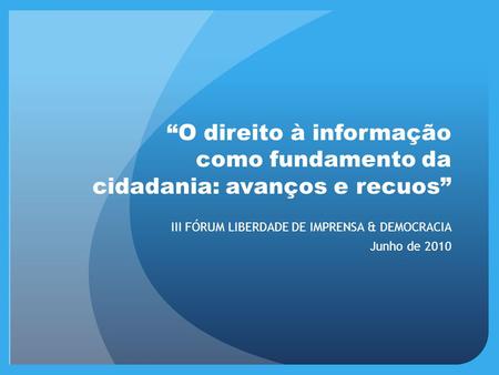 “O direito à informação como fundamento da cidadania: avanços e recuos” III FÓRUM LIBERDADE DE IMPRENSA & DEMOCRACIA Junho de 2010.