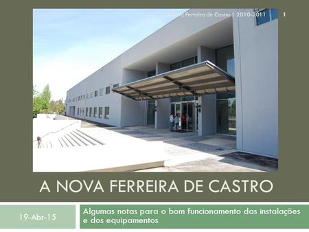 A NOVA FERREIRA DE CASTRO Algumas notas para o bom funcionamento das instalações e dos equipamentos 19-Abr-15 1 A nova Ferreira de Castro | 2010-2011.