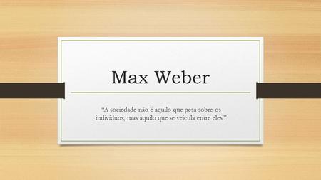 Max Weber “A sociedade não é aquilo que pesa sobre os indivíduos, mas aquilo que se veicula entre eles.”