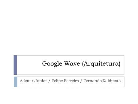 Google Wave (Arquitetura) Ademir Junior / Felipe Ferreira / Fernando Kakimoto.
