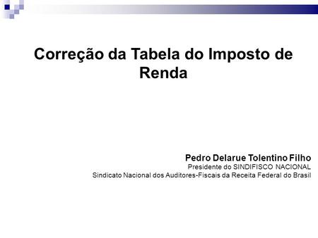 Correção da Tabela do Imposto de Renda Pedro Delarue Tolentino Filho Presidente do SINDIFISCO NACIONAL Sindicato Nacional dos Auditores-Fiscais da Receita.