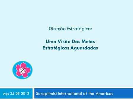 Direção Estratégica: Uma Visão Das Metas Estratégicas Aguardadas Soroptimist International of the Americas Ago 25-08-2012.