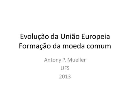 Evolução da União Europeia Formação da moeda comum Antony P. Mueller UFS 2013.