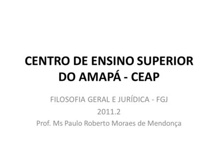 CENTRO DE ENSINO SUPERIOR DO AMAPÁ - CEAP FILOSOFIA GERAL E JURÍDICA - FGJ 2011.2 Prof. Ms Paulo Roberto Moraes de Mendonça.