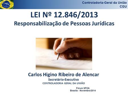 Controladoria-Geral da União CGU Fórum SPOA Brasília - Novembro/2014 LEI Nº 12.846/2013 Responsabilização de Pessoas Jurídicas Carlos Higino Ribeiro de.
