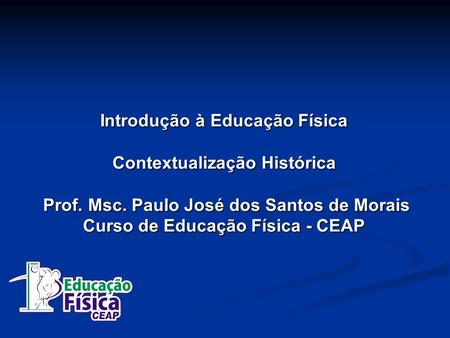 Introdução à Educação Física Contextualização Histórica Prof. Msc. Paulo José dos Santos de Morais Curso de Educação Física - CEAP.