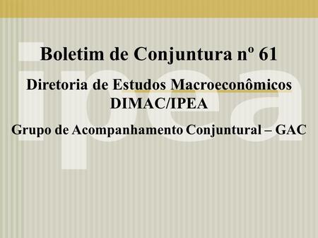 Boletim de Conjuntura nº 61 Diretoria de Estudos Macroeconômicos DIMAC/IPEA Grupo de Acompanhamento Conjuntural – GAC.