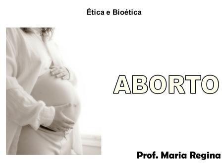 Ética e Bioética ABORTO Prof. Maria Regina.