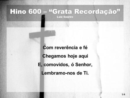 Hino 600 – “Grata Recordação” Luiz Soares Com reverência e fé Chegamos hoje aqui E, comovidos, ó Senhor, Lembramo-nos de Ti. 1/6.