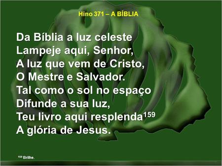 Hino 371 – A BÍBLIA Da Bíblia a luz celeste Lampeje aqui, Senhor, A luz que vem de Cristo, O Mestre e Salvador. Tal como o sol no espaço Difunde a sua.