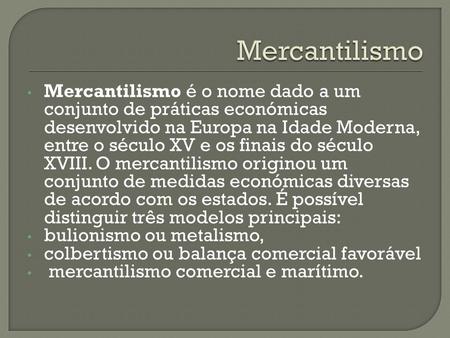 Mercantilismo Mercantilismo é o nome dado a um conjunto de práticas económicas desenvolvido na Europa na Idade Moderna, entre o século XV e os finais do.