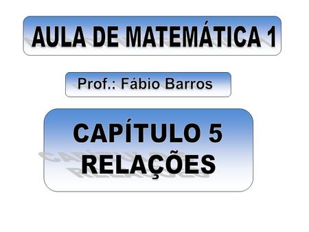 AULA DE MATEMÁTICA 1 Prof.: Fábio Barros CAPÍTULO 5 RELAÇÕES.