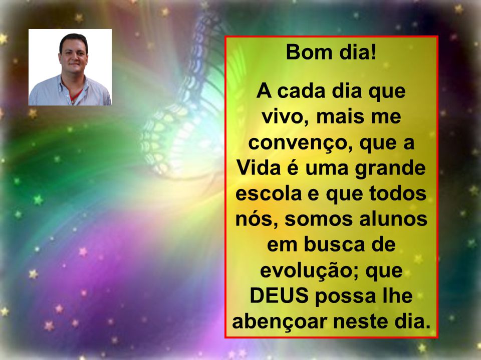 Bom dia! A cada dia que vivo, mais me convenço, que a Vida é uma grande escola e que todos nós, somos alunos em busca de evolução; que DEUS possa lhe abençoar. - Bom dia! A cada dia que vivo, mais me convenço, que a Vida é uma grande escola e que todos nós, somos alunos em busca de evolução; que DEUS possa lhe abençoar. -