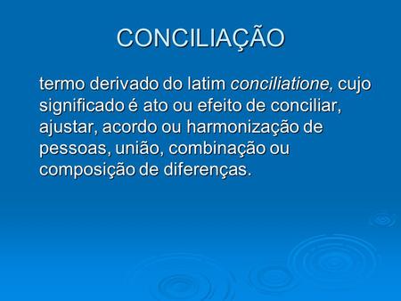 CONCILIAÇÃO termo derivado do latim conciliatione, cujo significado é ato ou efeito de conciliar, ajustar, acordo ou harmonização de pessoas, união, combinação.