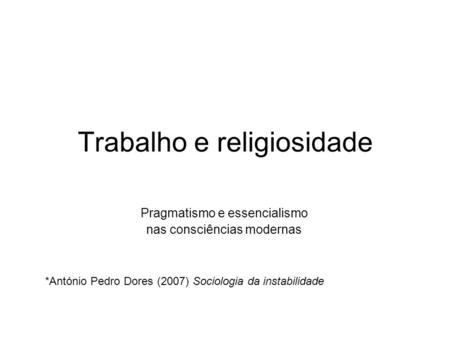 Trabalho e religiosidade Pragmatismo e essencialismo nas consciências modernas *António Pedro Dores (2007) Sociologia da instabilidade.