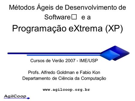 Www.agilcoop.org.br Métodos Ágeis de Desenvolvimento de Software e a Programação eXtrema (XP) Cursos de Verão 2007 - IME/USP Profs. Alfredo Goldman e Fabio.