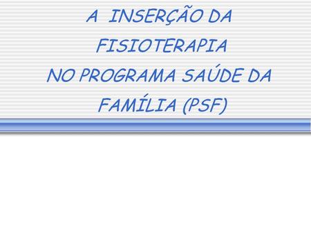 A INSERÇÃO DA FISIOTERAPIA NO PROGRAMA SAÚDE DA FAMÍLIA (PSF)