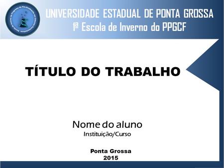 UNIVERSIDADE ESTADUAL DE PONTA GROSSA 1ª Escola de Inverno do PPGCF TÍTULO DO TRABALHO Nome do aluno Instituição/Curso Ponta Grossa 2015.