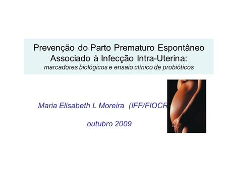 Maria Elisabeth L Moreira (IFF/FIOCRUZ) outubro 2009 Prevenção do Parto Prematuro Espontâneo Associado à Infecção Intra-Uterina: marcadores biológicos.
