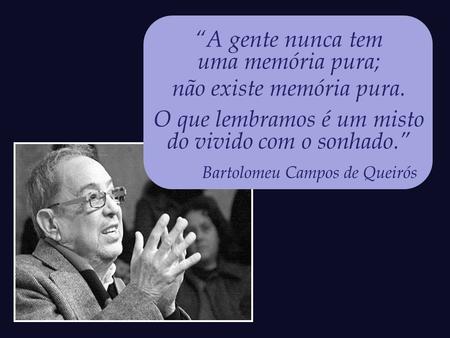 “A gente nunca tem uma memória pura; não existe memória pura. O que lembramos é um misto do vivido com o sonhado.” Bartolomeu Campos de Queirós.