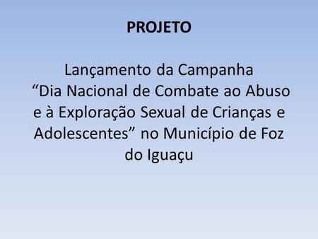             PROJETO Lançamento da Campanha “Dia Nacional de Combate ao Abuso e à Exploração Sexual de Crianças e Adolescentes” no Município de Foz do.