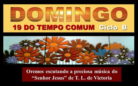 19 DO TEMPO COMUM Ciclo B Oremos escutando a preciosa música do “Senhor Jesus” de T. L. de Victoria Regina.