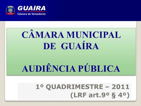 CÂMARA MUNICIPAL DE GUAÍRA AUDIÊNCIA PÚBLICA CÂMARA MUNICIPAL DE GUAÍRA AUDIÊNCIA PÚBLICA 1º QUADRIMESTRE – 2011 (LRF art.9º § 4º)