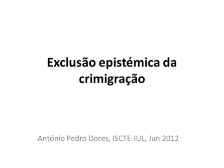 Exclusão epistémica da crimigração António Pedro Dores, ISCTE-IUL, Jun 2012.