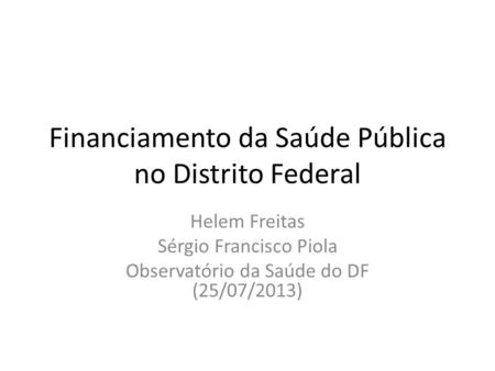 Financiamento da Saúde Pública no Distrito Federal Helem Freitas Sérgio Francisco Piola Observatório da Saúde do DF (25/07/2013)