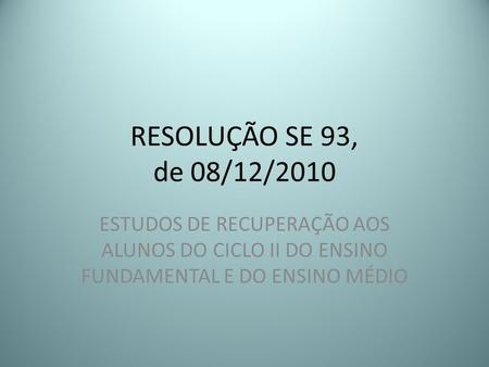 RESOLUÇÃO SE 93, de 08/12/2010 ESTUDOS DE RECUPERAÇÃO AOS ALUNOS DO CICLO II DO ENSINO FUNDAMENTAL E DO ENSINO MÉDIO.