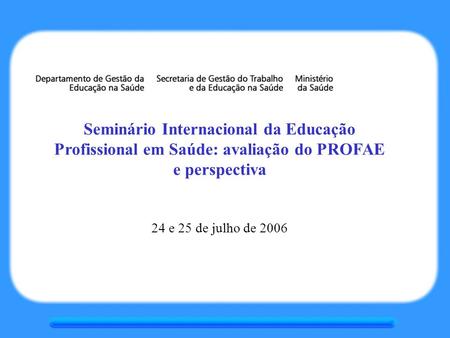 Seminário Internacional da Educação Profissional em Saúde: avaliação do PROFAE e perspectiva 24 e 25 de julho de 2006.