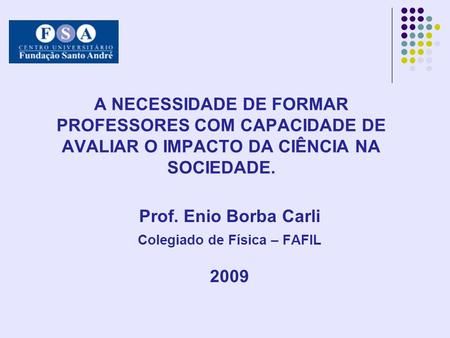 A NECESSIDADE DE FORMAR PROFESSORES COM CAPACIDADE DE AVALIAR O IMPACTO DA CIÊNCIA NA SOCIEDADE. Prof. Enio Borba Carli Colegiado de Física – FAFIL 2009.
