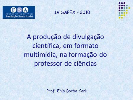 IV SAPEX - 2010 A produção de divulgação científica, em formato multimídia, na formação do professor de ciências Prof. Enio Borba Carli.