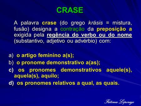 CRASE A palavra crase (do grego krásis = mistura, fusão) designa a contração da preposição a exigida pela regência do verbo ou do nome (substantivo, adjetivo.