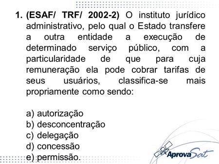 (ESAF/ TRF/ 2002-2) O instituto jurídico administrativo, pelo qual o Estado transfere a outra entidade a execução de determinado serviço público, com a.