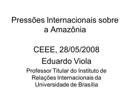 Pressões Internacionais sobre a Amazônia CEEE, 28/05/2008 Eduardo Viola Professor Titular do Instituto de Relações Internacionais da Universidade de Brasília.