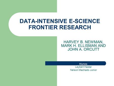 DATA-INTENSIVE E-SCIENCE FRONTIER RESEARCH HARVEY B. NEWMAN, MARK H. ELLISMAN AND JOHN A. ORCUTT Alunos: Leybert Haidar Nelson Machado Junior.