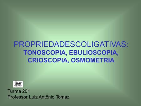 PROPRIEDADESCOLIGATIVAS: TONOSCOPIA, EBULIOSCOPIA, CRIOSCOPIA, OSMOMETRIA Turma 201 Professor Luiz Antônio Tomaz.