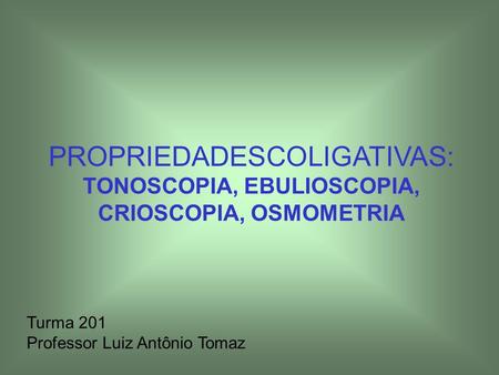 PROPRIEDADESCOLIGATIVAS: TONOSCOPIA, EBULIOSCOPIA, CRIOSCOPIA, OSMOMETRIA Turma 201 Professor Luiz Antônio Tomaz.