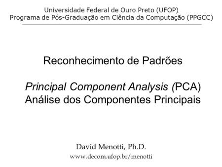 Reconhecimento de Padrões Principal Component Analysis (PCA) Análise dos Componentes Principais David Menotti, Ph.D. www.decom.ufop.br/menotti Universidade.