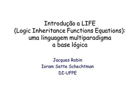 Introdução a LIFE (Logic Inheritance Functions Equations): uma linguagem multiparadigma a base lógica Jacques Robin Ioram Sette Schechtman DI-UFPE.