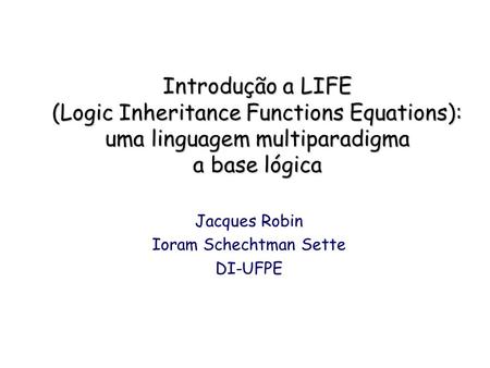 Introdução a LIFE (Logic Inheritance Functions Equations): uma linguagem multiparadigma a base lógica Jacques Robin Ioram Schechtman Sette DI-UFPE.