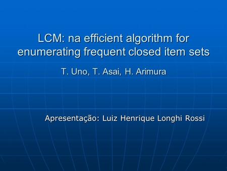 LCM: na efficient algorithm for enumerating frequent closed item sets T. Uno, T. Asai, H. Arimura Apresentação: Luiz Henrique Longhi Rossi.