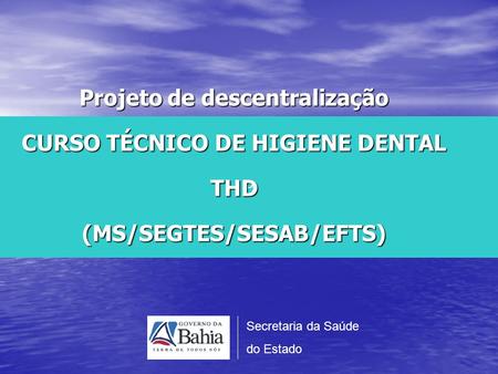 P Projeto de descentralização CURSO TÉCNICO DE HIGIENE DENTAL THD (MS/SEGTES/SESAB/EFTS) Secretaria da Saúde do Estado.