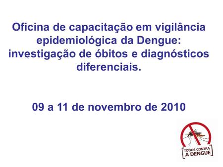 Oficina de capacitação em vigilância epidemiológica da Dengue: investigação de óbitos e diagnósticos diferenciais. 09 a 11 de novembro de 2010 1.