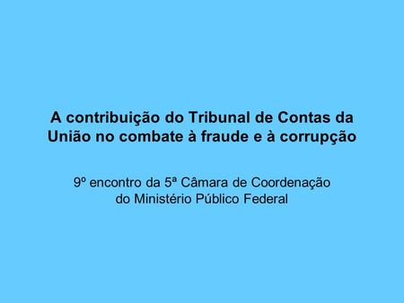 A contribuição do Tribunal de Contas da União no combate à fraude e à corrupção 9º encontro da 5ª Câmara de Coordenação do Ministério Público Federal.