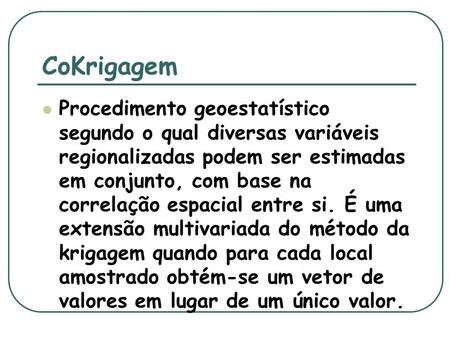 CoKrigagem Procedimento geoestatístico segundo o qual diversas variáveis regionalizadas podem ser estimadas em conjunto, com base na correlação espacial.