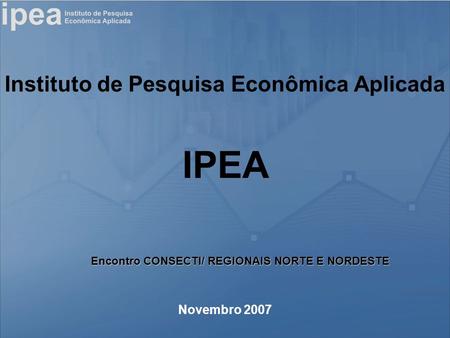 Instituto de Pesquisa Econômica Aplicada Novembro 2007 IPEA Encontro CONSECTI/ REGIONAIS NORTE E NORDESTE.