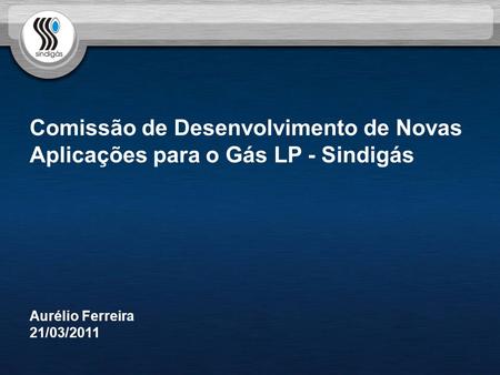 Comissão de Desenvolvimento de Novas Aplicações para o Gás LP - Sindigás Aurélio Ferreira 21/03/2011.