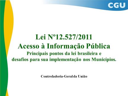 Lei Nº12.527/2011 Acesso à Informação Pública Principais pontos da lei brasileira e desafios para sua implementação nos Municípios. Controladoria-Geral.